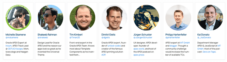 Pictures and bio of the jury members: 1. Michelle Skamene: Oracle APEX Expert at Insum, APEX Track Lead @ ODTUG Kscope, Mom, loves dogs and Haagen Dasz. 2. Shakeeb Rahman: Design Lead for Oracle APEX and the reason our apps look so great as he invented the Universal Theme. 3: Tim Kimberl: Front-end expert in the Oracle APEX Team. Knows most about Template Components as he invented them... 4. Dimitri Gielis: Oracle APEX expert, founder of united-codes and creator of the famous APEX printing solution AOP. 5. Jürgen Schuster: UX designer, APEX developer, founder of apex.world, and host of the APEX podcast on apex.press. 6. Kai Donato: Department Manager APEX & JavaScript at MT GmbH. Host of the podcast: Devs on Tape. 7. Philipp Hartenfeller: APEX expert at MT GmbH and blogger. Thought a community challenge would increase the number of available TCs.